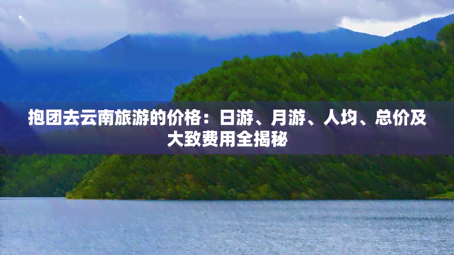 抱团去云南旅游的价格：日游、月游、人均、总价及大致费用全揭秘