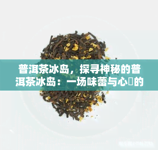 普洱茶冰岛，探寻神秘的普洱茶冰岛：一场味蕾与心靈的旅行