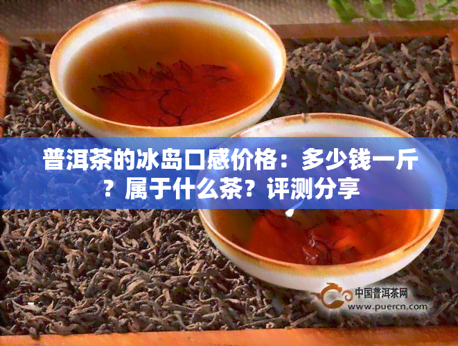 普洱茶的冰岛口感价格：多少钱一斤？属于什么茶？评测分享