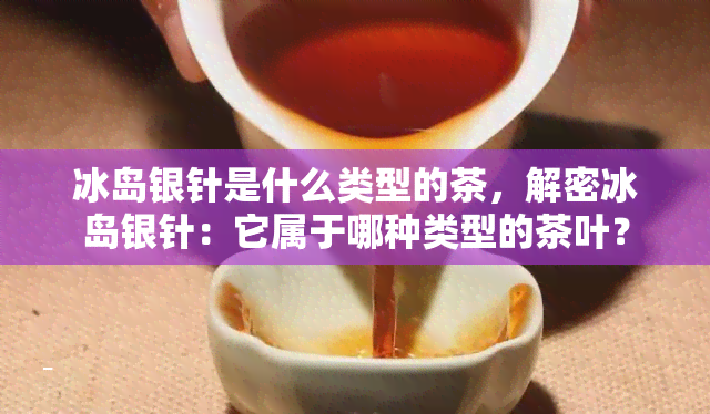 冰岛银针是什么类型的茶，解密冰岛银针：它属于哪种类型的茶叶？