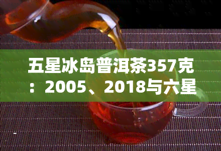 五星冰岛普洱茶357克：2005、2018与六星的区别，五寨价格及图片解析