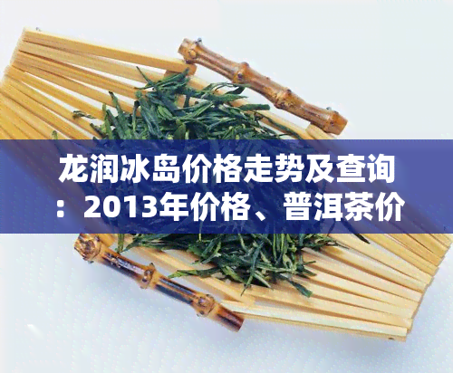 龙润冰岛价格走势及查询：2013年价格、普洱茶价目表与泉度假村全览