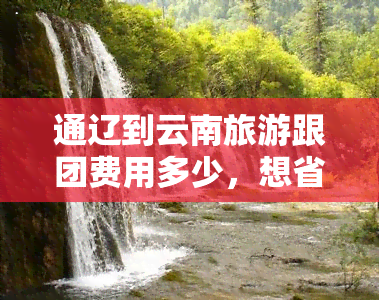 通辽到云南旅游跟团费用多少，想省钱又省心？通辽到云南旅游跟团费用全解析！