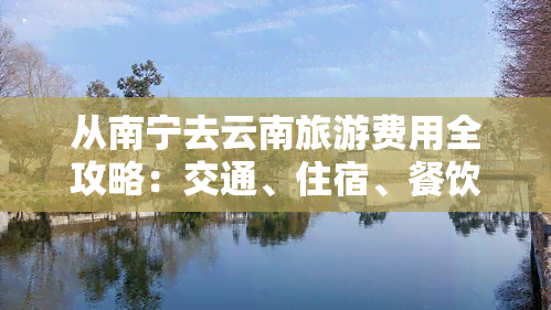 从南宁去云南旅游费用全攻略：交通、住宿、餐饮等花费明细