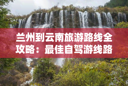 兰州到云南旅游路线全攻略：更佳自驾游线路、详细行程及费用参考