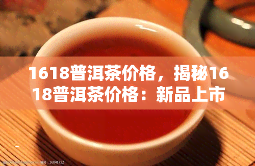 1618普洱茶价格，揭秘1618普洱茶价格：新品上市，抢购正当时！