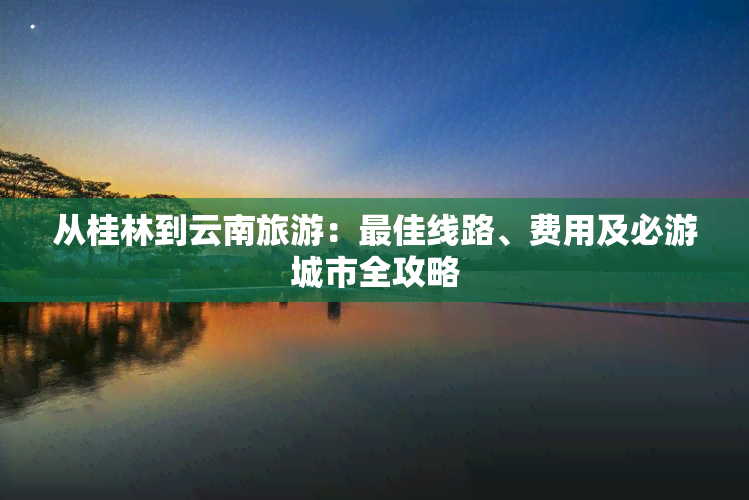 从桂林到云南旅游：更佳线路、费用及必游城市全攻略