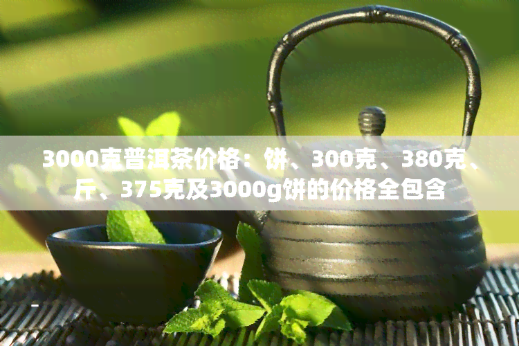 3000克普洱茶价格：饼、300克、380克、斤、375克及3000g饼的价格全包含