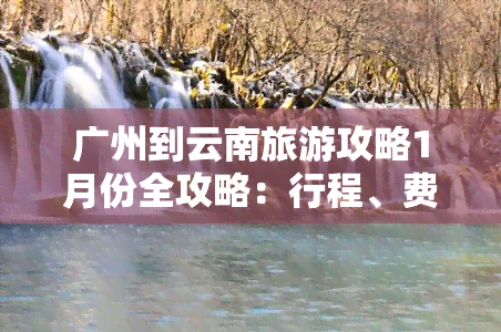 广州到云南旅游攻略1月份全攻略：行程、费用、路线一网打尽！