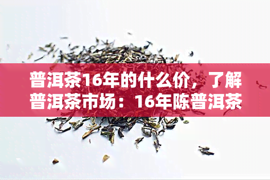 普洱茶16年的什么价，了解普洱茶市场：16年陈普洱茶的价格是多少？