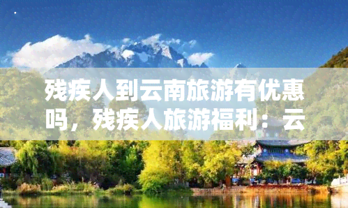 残疾人到云南旅游有优惠吗，残疾人旅游福利：云南旅游优惠政策解析