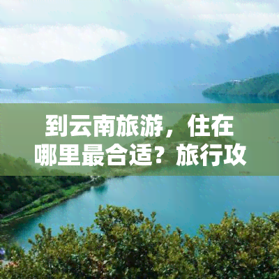 到云南旅游，住在哪里最合适？旅行攻略分享