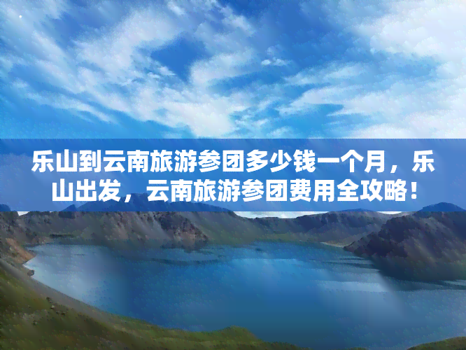 乐山到云南旅游参团多少钱一个月，乐山出发，云南旅游参团费用全攻略！