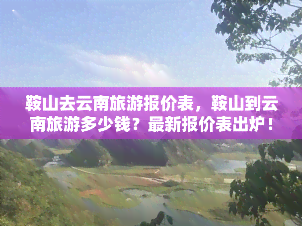 鞍山去云南旅游报价表，鞍山到云南旅游多少钱？最新报价表出炉！