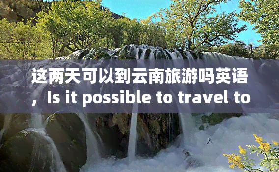 这两天可以到云南旅游吗英语，Is it possible to travel to Yunnan for the next two days?