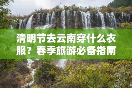 清明节去云南穿什么衣服？春季旅游必备指南！