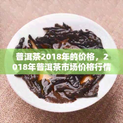 普洱茶2018年的价格，2018年普洱茶市场价格行情分析