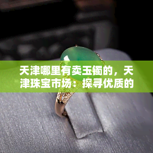 天津哪里有卖玉镯的，天津珠宝市场：探寻优质的玉镯购买地