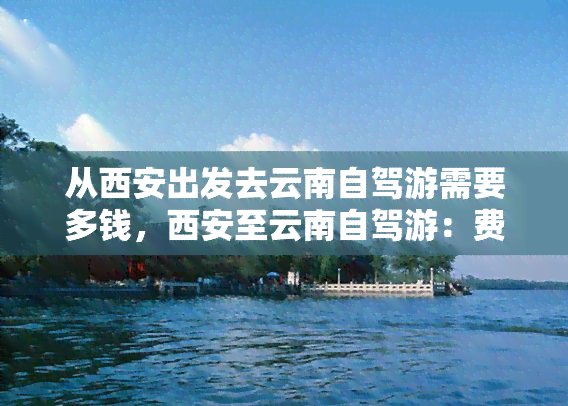 从西安出发去云南自驾游需要多钱，西安至云南自驾游：费用全攻略