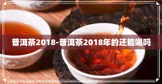 普洱茶2018-普洱茶2018年的还能喝吗