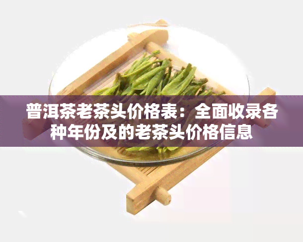 普洱茶老茶头价格表：全面收录各种年份及的老茶头价格信息