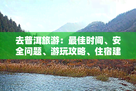 去普洱旅游：更佳时间、安全问题、游玩攻略、住宿建议、推荐茶叶，是否会被骗到？