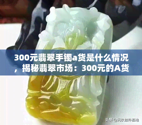 300元翡翠手镯a货是什么情况，揭秘翡翠市场：300元的A货翡翠手镯，到底值不值得购买？