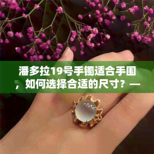 潘多拉19号手镯适合手围，如何选择合适的尺寸？——潘多拉19号手镯适合的手围解析