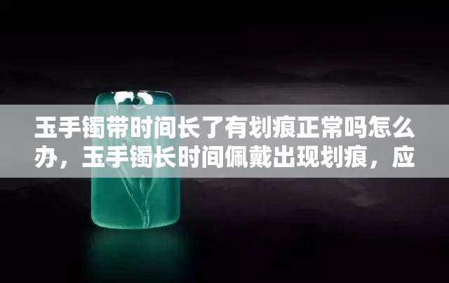 玉手镯带时间长了有划痕正常吗怎么办，玉手镯长时间佩戴出现划痕，应该如何处理？