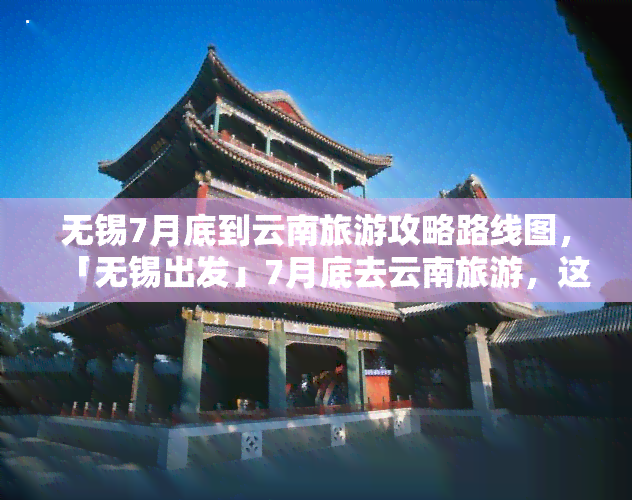 无锡7月底到云南旅游攻略路线图，「无锡出发」7月底去云南旅游，这份超详细攻略 路线图请收好！