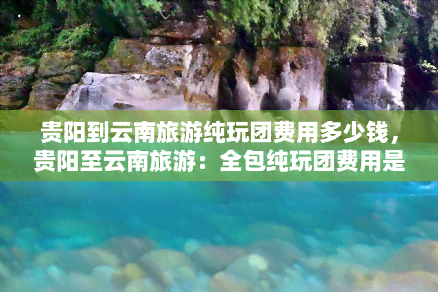 贵阳到云南旅游纯玩团费用多少钱，贵阳至云南旅游：全包纯玩团费用是多少？