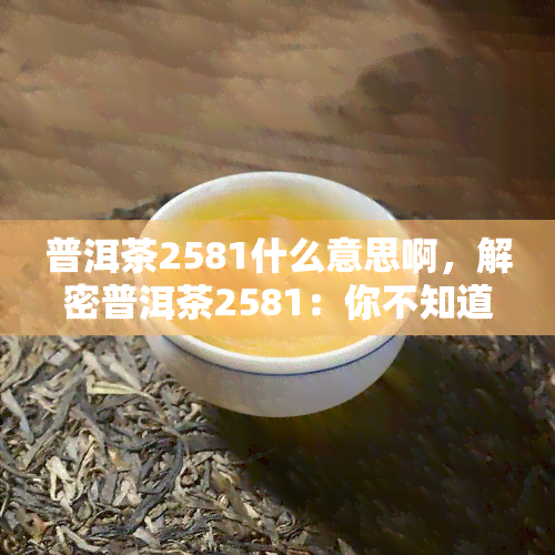 普洱茶2581什么意思啊，解密普洱茶2581：你不知道的茶叶背后故事