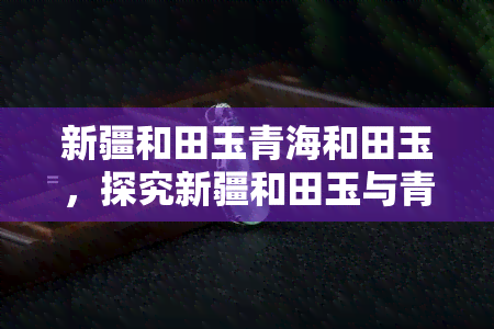 新疆和田玉青海和田玉，探究新疆和田玉与青海和田玉的异同之处