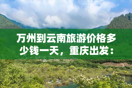 万州到云南旅游价格多少钱一天，重庆出发：万州-云南双飞6日游，仅需2980元/人！