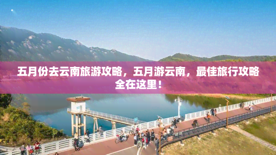 五月份去云南旅游攻略，五月游云南，更佳旅行攻略全在这里！