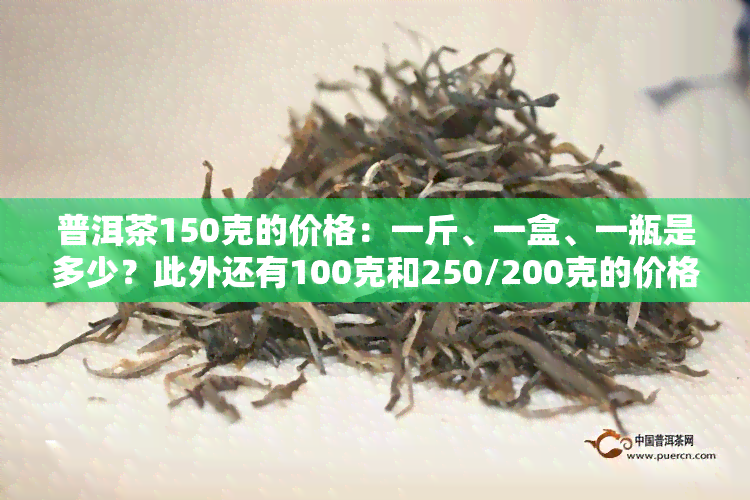 普洱茶150克的价格：一斤、一盒、一瓶是多少？此外还有100克和250/200克的价格