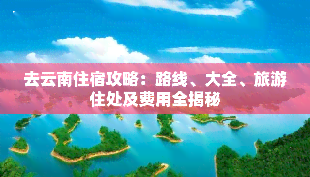 去云南住宿攻略：路线、大全、旅游住处及费用全揭秘