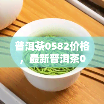 普洱茶0582价格，最新普洱茶0582价格行情，一文带你了解市场走势！