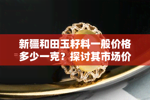 新疆和田玉籽料一般价格多少一克？探讨其市场价值与收藏潜力