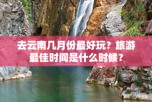 去云南几月份更好玩？旅游更佳时间是什么时候？