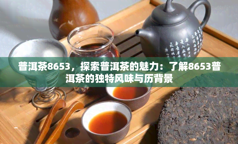 普洱茶8653，探索普洱茶的魅力：了解8653普洱茶的独特风味与历背景