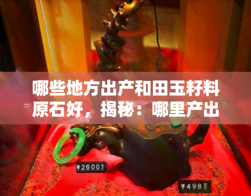 哪些地方出产和田玉籽料原石好，揭秘：哪里产出优质的和田玉籽料原石？