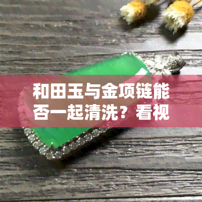 和田玉与金项链能否一起清洗？看视频教你正确清洁方法！