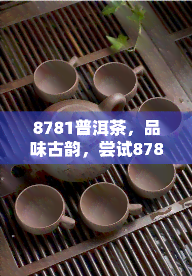 8781普洱茶，品味古韵，尝试8781普洱茶的独特风味