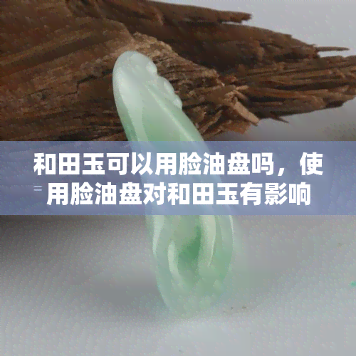 和田玉可以用脸油盘吗，使用脸油盘对和田玉有影响吗？