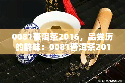 0081普洱茶2016，品尝历的韵味：0081普洱茶2016的醇厚口感与独特风味