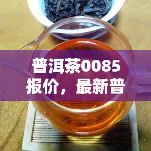 普洱茶0085报价，最新普洱茶0085价格一览，助您快速了解市场行情！