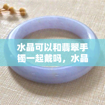 水晶可以和翡翠手镯一起戴吗，水晶与翡翠手镯：能否搭配佩戴？