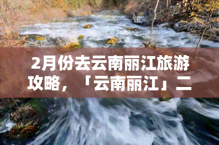 2月份去云南丽江旅游攻略，「云南丽江」二月旅行全攻略：别错过这些美景和活动！