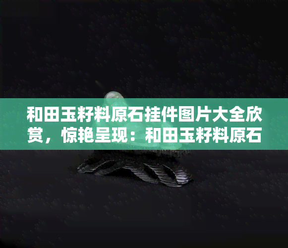 和田玉籽料原石挂件图片大全欣赏，惊艳呈现：和田玉籽料原石挂件图片大全欣赏